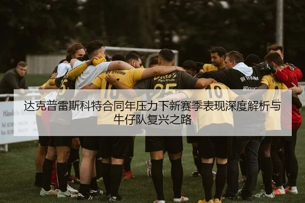 达克普雷斯科特合同年压力下新赛季表现深度解析与牛仔队复兴之路